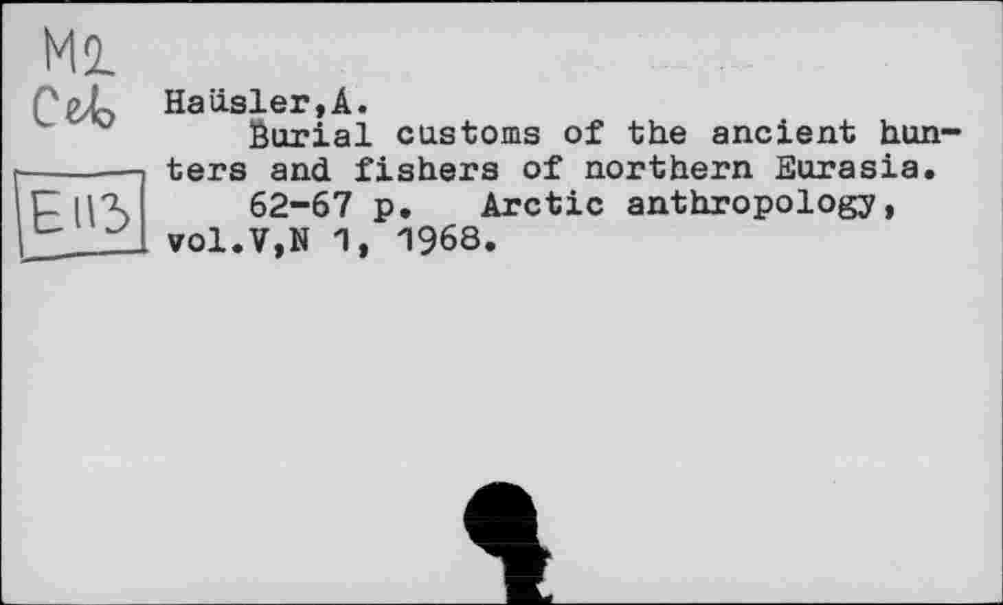 ﻿Ml
Ce-Ь
Ell3
Hausler,A.
Burial customs of the ancient hunters and fishers of northern Eurasia.
62-67 p. Arctic anthropology, vol.V,N 1, 1968.